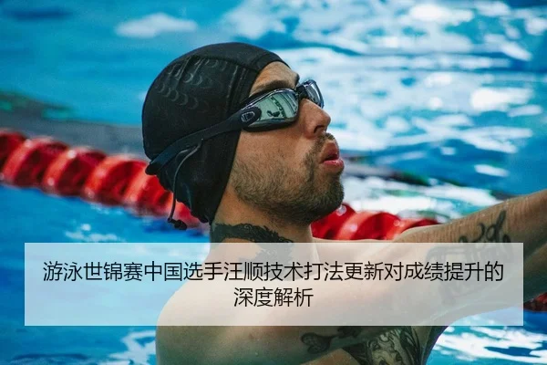 游泳世锦赛中国选手汪顺技术打法更新对成绩提升的深度解析